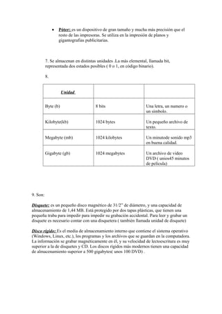 • Póter: es un dispositivo de gran tamaño y mucha más precisión que el
resto de las impresoras. Se utiliza en la impresión de planos y
gigantografias publicitarias.
7. Se almacenan en distintas unidades .La más elemental, llamada bit,
representada dos estados posibles ( 0 o 1, en código binario).
8.
Unidad
Byte (b) 8 bits Una letra, un numero o
un símbolo.
Kilobyte(kb) 1024 bytes Un pequeño archivo de
texto.
Megabyte (mb) 1024 kilobytes Un minutode sonido mp3
en buena calidad.
Gigabyte (gb) 1024 megabytes Un archivo de video
DVD ( unios45 minutos
de película)
9. Son:
Disquete: es un pequeño disco magnético de 31/2” de diámetro, y una capacidad de
almacenamiento de 1,44 MB. Está protegido por dos tapas plásticas, que tienen una
pequeña traba para impedir para impedir su grabación accidental. Para leer y grabar un
disquete es necesario contar con una disquetera ( también llamada unidad de disquete)
Disco rígido: Es el media de almacenamiento interno que contiene el sistema operativo
(Windows, Linux, etc.), los programas y los archivos que se guardan en la computadora.
La información se grabar magnéticamente en él, y su velocidad de lectoescritura es muy
superior a la de disquetes y CD. Los discos rígidos más modernos tienen una capacidad
de almacenamiento superior a 500 gigabytes( unos 100 DVD) .
 