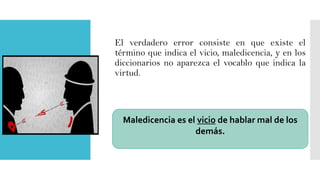 El verdadero error consiste en que existe el
término que indica el vicio, maledicencia, y en los
diccionarios no aparezca el vocablo que indica la
virtud.

Maledicencia es el vicio de hablar mal de los
demás.

 