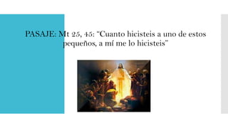 PASAJE: Mt 25, 45: “Cuanto hicisteis a uno de estos
pequeños, a mí me lo hicisteis”

 
