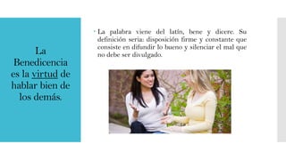 La
Benedicencia
es la virtud de
hablar bien de
los demás.

 La palabra viene del latín, bene y dicere. Su
definición seria: disposición firme y constante que
consiste en difundir lo bueno y silenciar el mal que
no debe ser divulgado.

 