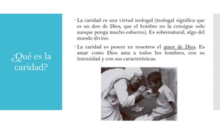  La caridad es una virtud teologal (teologal significa que
es un don de Dios, que el hombre no la consigue solo
aunque ponga mucho esfuerzo). Es sobrenatural, algo del
mundo divino.

¿Qué es la
caridad?

 La caridad es poseer en nosotros el amor de Dios. Es
amar como Dios ama a todos los hombres, con su
intensidad y con sus características.

 