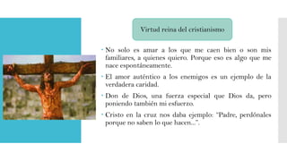 Virtud reina del cristianismo
 No solo es amar a los que me caen bien o son mis
familiares, a quienes quiero. Porque eso es algo que me
nace espontáneamente.
 El amor auténtico a los enemigos es un ejemplo de la
verdadera caridad.

 Don de Dios, una fuerza especial que Dios da, pero
poniendo también mi esfuerzo.
 Cristo en la cruz nos daba ejemplo: “Padre, perdónales
porque no saben lo que hacen...”.

 