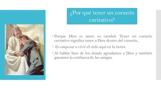¿Por qué tener un corazón
caritativo?
 Porque Dios es amor, es caridad. Tener un corazón
caritativo significa tener a Dios dentro del corazón,
 Es empezar a vivir el cielo aquí en la tierra.

 Al hablar bien de los demás agradamos a Dios y también
ganamos la confianza de las amigas.

 