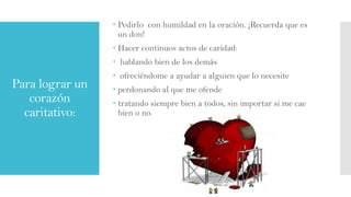  Pedirlo con humildad en la oración. ¡Recuerda que es
un don!

 Hacer continuos actos de caridad:
 hablando bien de los demás

Para lograr un
corazón
caritativo:

 ofreciéndome a ayudar a alguien que lo necesite

 perdonando al que me ofende
 tratando siempre bien a todos, sin importar si me cae
bien o no.

 