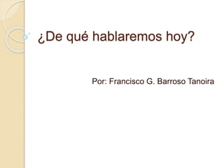 ¿De qué hablaremos hoy?
Por: Francisco G. Barroso Tanoira
 