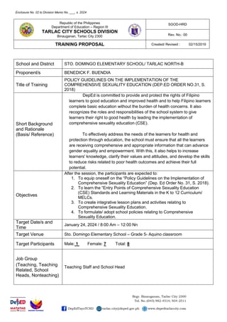 Republic of the Philippines
Department of Education – Region III
TARLAC CITY SCHOOLS DIVISION
Binauganan, Tarlac City 2300
SGOD-HRD
Rev. No.: 00
TRAINING PROPOSAL Created/ Revised : 02/15/2019
School and District STO. DOMINGO ELEMENTARY SCHOOL/ TARLAC NORTH-B
Proponent/s BENEDICK F. BUENDIA
Title of Training
POLICY GUIDELINES ON THE IMPLEMENTATION OF THE
COMPREHENSIVE SEXUALITY EDUCATION (DEP.ED ORDER NO.31, S.
2018)
Short Background
and Rationale
(Basis/ Reference)
DepEd is committed to provide and protect the rights of Filipino
learners to good education and improved health and to help Filipino learners
complete basic education without the burden of health concerns. It also
recognizes the roles and responsibilities of the school system to give
learners their right to good health by leading the implementation of
comprehensive sexuality education (CSE).
To effectively address the needs of the learners for health and
protection through education, the school must ensure that all the learners
are receiving comprehensive and appropriate information that can advance
gender equality and empowerment. With this, it also helps to increase
learners' knowledge, clarify their values and attitudes, and develop the skills
to reduce risks related to poor health outcomes and achieve their full
potential.
Objectives
After the session, the participants are expected to:
1. To equip oneself on the “Policy Guidelines on the Implementation of
Comprehensive Sexuality Education” (Dep. Ed Order No. 31, S. 2018).
2. To learn the “Entry Points of Comprehensive Sexuality Education
(CSE) Standards and Learning Materials in the K to 12 Curriculum/
MELCs.
3. To create integrative lesson plans and activities relating to
Comprehensive Sexuality Education.
4. To formulate/ adopt school policies relating to Comprehensive
Sexuality Education.
Target Date/s and
Time
January 24, 2024 / 8:00 Am – 12:00 Nn
Target Venue Sto. Domingo Elementary School – Grade 5- Aquino classroom
Target Participants Male: 1 Female: 7 Total: 8
Job Group
(Teaching, Teaching
Related, School
Heads, Nonteaching)
Teaching Staff and School Head
Enclosure No. 02 to Division Memo No. ___, s. 2024
 