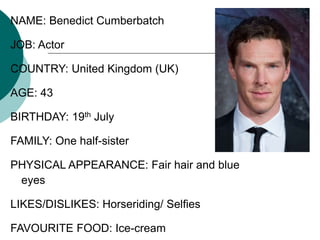 NAME: Benedict Cumberbatch
JOB: Actor
COUNTRY: United Kingdom (UK)
AGE: 43
BIRTHDAY: 19th July
FAMILY: One half-sister
PHYSICAL APPEARANCE: Fair hair and blue
eyes
LIKES/DISLIKES: Horseriding/ Selfies
FAVOURITE FOOD: Ice-cream
 