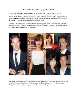 Benedict Cumberbatch is engaged: It is Official 
British actor Benedict Cumberbatch is off the market. Sorry ladies but this is official. 
The Sherlock Holmes star went down the old-fashioned route to announce his engagement with girlfriend Sophie Hunter – a newspaper announcement. His parents published an advertisement in The Time’s ‘Forthcoming Marriages’ section that reads: 
“Mr BT. Cumberbatch and Miss S.I. Hunter: The engagement is announced between Benedict, son of Wanda and Timothy Cumberbatch of London, and Sophie, daughter of Katharine Hunter of Edinburgh and Charles Hunter of London.” 
The news of the beloved British actor’s engagement with 38-year-old theater director and actress came on Wednesday. And we are still waiting to see the engagement ring on Hunter’s ring finger. No words heard from any side about the ring or wedding plans.  