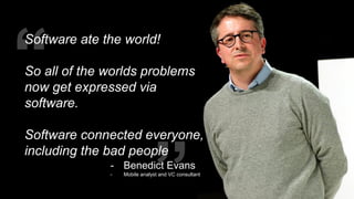 “ “
Software ate the world!
So all of the worlds problems
now get expressed via
software.
Software connected everyone,
including the bad people
- Benedict Evans
- Mobile analyst and VC consultant
 