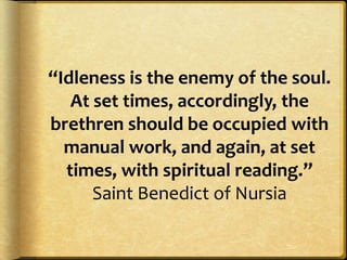 “Idleness is the enemy of the soul.
At set times, accordingly, the
brethren should be occupied with
manual work, and again, at set
times, with spiritual reading.”
Saint Benedict of Nursia
 