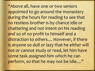 “Above all, have one or two seniors
appointed to go around the monastery
during the hours for reading to see that
no restless brother is by chance idle or
chattering and not intent on his reading
and so of no profit to himself and a
distraction to others.... However, if there
is anyone so dull or lazy that he either will
not or cannot study or read, let him have
some task assigned him which he can
perform, so that he may not be idle....”
 