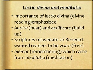 • Importance of lectio divina (divine
reading)emphasized
• Audire (hear) and aedificare (build
up)
• Scriptures rejuvenate so Benedict
wanted readers to be vcare (free)
• memor (remembering) which came
from meditatio (meditation)
Lectio divina and meditatio
 