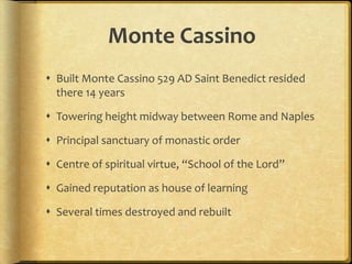 Monte Cassino
 Built Monte Cassino 529 AD Saint Benedict resided
there 14 years
 Towering height midway between Rome and Naples
 Principal sanctuary of monastic order
 Centre of spiritual virtue, “School of the Lord”
 Gained reputation as house of learning
 Several times destroyed and rebuilt
 