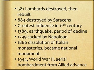 • 581 Lombards destroyed, then
rebuilt
• 884 destroyed by Saracens
• Greatest influence in 11th century
• 1389, earthquake, period of decline
• 1799 sacked by Napoleon
• 1866 dissolution of Italian
monasteries, became national
monument
• 1944, World War II, aerial
bombardment from Allied advance
 