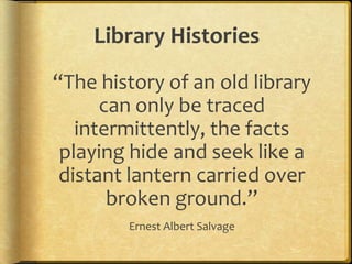 Library Histories
“The history of an old library
can only be traced
intermittently, the facts
playing hide and seek like a
distant lantern carried over
broken ground.”
Ernest Albert Salvage
 