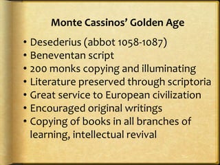 • Desederius (abbot 1058-1087)
• Beneventan script
• 200 monks copying and illuminating
• Literature preserved through scriptoria
• Great service to European civilization
• Encouraged original writings
• Copying of books in all branches of
learning, intellectual revival
Monte Cassinos’ Golden Age
 
