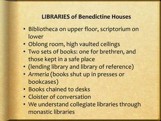 LIBRARIES of Benedictine Houses
• Bibliotheca on upper floor, scriptorium on
lower
• Oblong room, high vaulted ceilings
• Two sets of books: one for brethren, and
those kept in a safe place
• (lending library and library of reference)
• Armeria (books shut up in presses or
bookcases)
• Books chained to desks
• Cloister of conversation
• We understand collegiate libraries through
monastic libraries
 