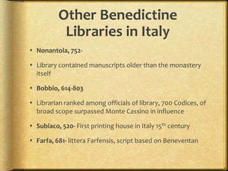 Other Benedictine
Libraries in Italy
 Nonantola, 752-
 Library contained manuscripts older than the monastery
itself
 Bobbio, 614-803
 Librarian ranked among officials of library, 700 Codices, of
broad scope surpassed Monte Cassino in influence
 Subiaco, 520- First printing house in Italy 15th century
 Farfa, 681- littera Farfensis, script based on Beneventan
 