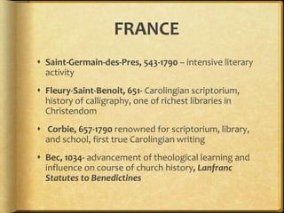 FRANCE
 Saint-Germain-des-Pres, 543-1790 – intensive literary
activity
 Fleury-Saint-Benoit, 651- Carolingian scriptorium,
history of calligraphy, one of richest libraries in
Christendom
 Corbie, 657-1790 renowned for scriptorium, library,
and school, first true Carolingian writing
 Bec, 1034- advancement of theological learning and
influence on course of church history, Lanfranc
Statutes to Benedictines
 
