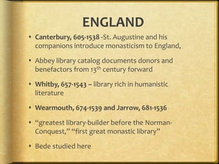 ENGLAND
 Canterbury, 605-1538 -St. Augustine and his
companions introduce monasticism to England,
 Abbey library catalog documents donors and
benefactors from 13th century forward
 Whitby, 657-1543 – library rich in humanistic
literature
 Wearmouth, 674-1539 and Jarrow, 681-1536
 “greatest library-builder before the Norman-
Conquest,” “first great monastic library”
 Bede studied here
 