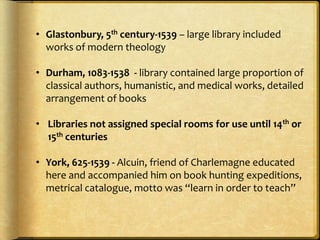 • Glastonbury, 5th century-1539 – large library included
works of modern theology
• Durham, 1083-1538 - library contained large proportion of
classical authors, humanistic, and medical works, detailed
arrangement of books
• Libraries not assigned special rooms for use until 14th or
15th centuries
• York, 625-1539 - Alcuin, friend of Charlemagne educated
here and accompanied him on book hunting expeditions,
metrical catalogue, motto was “learn in order to teach”
 