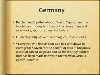 Germany
 Reichenau, 724-1802 –Abbot Waldo “spared neither
trouble nor money to increase the library,” several
rare works, supported many scholars
 Fulda, 744-1803 –love of learning, countless books
 “There you will find all that God has sent down to
earth from heaven for the benefit of man in the pious
works of sacred scripture and all the worldly wisdom
that has been made known to the world in various
ages.” Boniface
 