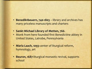 • Benediktbeuern, 740-1803 – library and archives has
many priceless manuscripts and charters
• Sankt Michael Library of Metten, 766-
• Monk from here founded first Benedictine abbey in
United States, Latrobe, Pennsylvania
• Maria Laach, 1093-center of liturgical reform,
hymnology, art
• Beuron, 1687-liturgical monastic revival, supports
school
 
