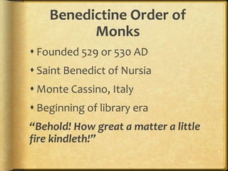 Benedictine Order of
Monks
 Founded 529 or 530 AD
 Saint Benedict of Nursia
 Monte Cassino, Italy
 Beginning of library era
“Behold! How great a matter a little
fire kindleth!”
 