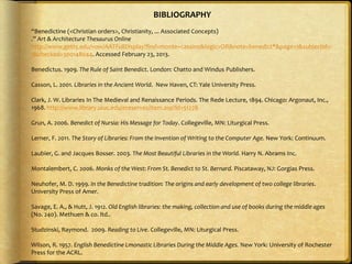 BIBLIOGRAPHY
“Benedictine (<Christian orders>, Christianity, ... Associated Concepts)
.” Art & Architecture Thesaurus Online
http://www.getty.edu/vow/AATFullDisplay?find=monte+cassino&logic=OR&note=benedict*&page=1&subjectid=-
1&checked=300148044. Accessed February 23, 2013.
Benedictus. 1909. The Rule of Saint Benedict. London: Chatto and Windus Publishers.
Casson, L. 2001. Libraries in the Ancient World. New Haven, CT: Yale University Press.
Clark, J. W. Libraries In The Medieval and Renaissance Periods. The Rede Lecture, 1894. Chicago: Argonaut, Inc.,
1968. http://www.library.uiuc.edu/ereserves/item.asp?id=51278
Grun, A. 2006. Benedict of Nursia: His Message for Today. Collegeville, MN: Liturgical Press.
Lerner, F. 2011. The Story of Libraries: From the Invention of Writing to the Computer Age. New York: Continuum.
Laubier, G. and Jacques Bosser. 2003. The Most Beautiful Libraries in the World. Harry N. Abrams Inc.
Montalembert, C. 2006. Monks of the West: From St. Benedict to St. Bernard. Piscataway, NJ: Gorgias Press.
Neuhofer, M. D. 1999. In the Benedictine tradition: The origins and early development of two college libraries.
University Press of Amer.
Savage, E. A., & Hutt, J. 1912. Old English libraries: the making, collection and use of books during the middle ages
(No. 240). Methuen & co. ltd..
Studzinski, Raymond. 2009. Reading to Live. Collegeville, MN: Liturgical Press.
Wilson, R. 1957. English Benedictine Lmonastic Libraries During the Middle Ages. New York: University of Rochester
Press for the ACRL.
 