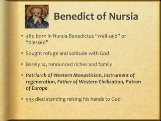 Benedict of Nursia
 480 born in Nursia-Benedictus “well-said” or
“blessed”
 Sought refuge and solitude with God
 Barely 14, renounced riches and family
 Patriarch of Western Monasticism, instrument of
regeneration, Father of Western Civilization, Patron
of Europe
 543 died standing raising his hands to God
 