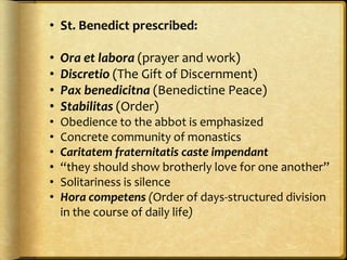 • St. Benedict prescribed:
• Ora et labora (prayer and work)
• Discretio (The Gift of Discernment)
• Pax benedicitna (Benedictine Peace)
• Stabilitas (Order)
• Obedience to the abbot is emphasized
• Concrete community of monastics
• Caritatem fraternitatis caste impendant
• “they should show brotherly love for one another”
• Solitariness is silence
• Hora competens (Order of days-structured division
in the course of daily life)
 