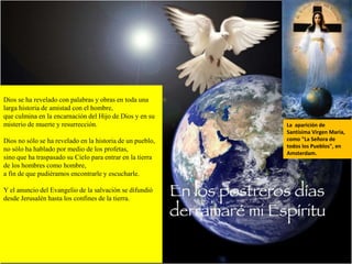 Dios se ha revelado con palabras y obras en toda una
larga historia de amistad con el hombre,
que culmina en la encarnación del Hijo de Dios y en su
misterio de muerte y resurrección.
Dios no sólo se ha revelado en la historia de un pueblo,
no sólo ha hablado por medio de los profetas,
sino que ha traspasado su Cielo para entrar en la tierra
de los hombres como hombre,
a fin de que pudiéramos encontrarle y escucharle.
Y el anuncio del Evangelio de la salvación se difundió
desde Jerusalén hasta los confines de la tierra.
La aparición de
Santísima Virgen María,
como "La Señora de
todos los Pueblos", en
Amsterdam.
 