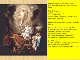 La Iglesia, nacida del costado de Cristo,
se ha hecho portadora de una nueva esperanza
sólida:
Jesús de Nazaret,
crucificado y resucitado,
salvador del mundo,
que está sentado a la derecha del Padre y es el
juez de vivos y muertos.
Este es el kerigma, el anuncio central y rompedor
de la fe.
Pero desde los inicios se planteó el problema de
la «regla de la fe», o sea, de la fidelidad de los
creyentes a la verdad del Evangelio,
en la que permanecer firmes;
a la verdad salvífica sobre Dios y sobre el
hombre que hay que custodiar y transmitir.
San Pablo escribe:
«Os está salvando [el Evangelio] si os mantenéis
en la palabra que os anunciamos;
de lo contrario, creísteis en vano» (1 Co 15, 1.2).
 
