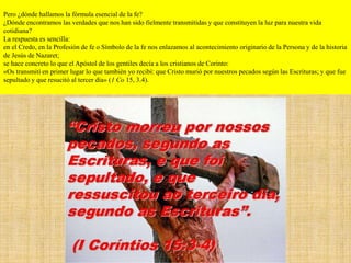 Pero ¿dónde hallamos la fórmula esencial de la fe?
¿Dónde encontramos las verdades que nos han sido fielmente transmitidas y que constituyen la luz para nuestra vida
cotidiana?
La respuesta es sencilla:
en el Credo, en la Profesión de fe o Símbolo de la fe nos enlazamos al acontecimiento originario de la Persona y de la historia
de Jesús de Nazaret;
se hace concreto lo que el Apóstol de los gentiles decía a los cristianos de Corinto:
«Os transmití en primer lugar lo que también yo recibí: que Cristo murió por nuestros pecados según las Escrituras; y que fue
sepultado y que resucitó al tercer día» (1 Co 15, 3.4).
 