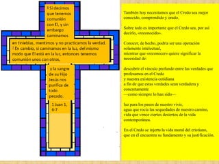 También hoy necesitamos que el Credo sea mejor
conocido, comprendido y orado.
Sobre todo es importante que el Credo sea, por así
decirlo, «reconocido».
Conocer, de hecho, podría ser una operación
solamente intelectual,
mientras que «reconocer» quiere significar la
necesidad de:
descubrir el vínculo profundo entre las verdades que
profesamos en el Credo
y nuestra existencia cotidiana
a fin de que estas verdades sean verdadera y
concretamente
—como siempre lo han sido—
luz para los pasos de nuestro vivir,
agua que rocía las sequedades de nuestro camino,
vida que vence ciertos desiertos de la vida
contemporánea.
En el Credo se injerta la vida moral del cristiano,
que en él encuentra su fundamento y su justificación.
1 Juan 1,
6-7
 