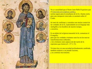 No es casualidad que el beato Juan Pablo II quisiera que
el Catecismo de la Iglesia católica,
norma segura para la enseñanza de la fe y fuente cierta
para una catequesis renovada, se asentara sobre el
Credo.
Se trató de confirmar y custodiar este núcleo central de
las verdades de la fe, expresándolo en un lenguaje más
inteligible a los hombres de nuestro tiempo,
a nosotros.
Es un deber de la Iglesia transmitir la fe, comunicar el
Evangelio,
para que las verdades cristianas sean luz en las nuevas
transformaciones culturales,
y los cristianos sean capaces de dar razón de la
esperanza que tienen (cf. 1 P 3, 15).
Vivimos hoy en una sociedad profundamente cambiada,
también respecto a un pasado reciente,
y en continuo movimiento.
 