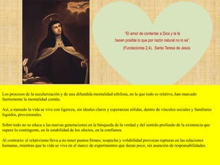 “El amor de contentar a Dios y la fe
hacen posible lo que por razón natural no lo es”.
(Fundaciones 2,4). Santa Teresa de Jesús
Los procesos de la secularización y de una difundida mentalidad nihilista, en la que todo es relativo, han marcado
fuertemente la mentalidad común.
Así, a menudo la vida se vive con ligereza, sin ideales claros y esperanzas sólidas, dentro de vínculos sociales y familiares
líquidos, provisionales.
Sobre todo no se educa a las nuevas generaciones en la búsqueda de la verdad y del sentido profundo de la existencia que
supere lo contingente, en la estabilidad de los afectos, en la confianza.
Al contrario: el relativismo lleva a no tener puntos firmes; sospecha y volubilidad provocan rupturas en las relaciones
humanas, mientras que la vida se vive en el marco de experimentos que duran poco, sin asunción de responsabilidades.
 