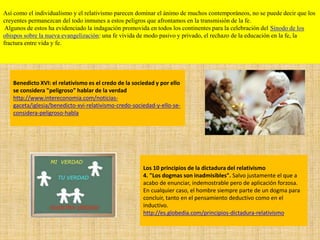 Así como el individualismo y el relativismo parecen dominar el ánimo de muchos contemporáneos, no se puede decir que los
creyentes permanezcan del todo inmunes a estos peligros que afrontamos en la transmisión de la fe.
Algunos de estos ha evidenciado la indagación promovida en todos los continentes para la celebración del Sínodo de los
obispos sobre la nueva evangelización: una fe vivida de modo pasivo y privado, el rechazo de la educación en la fe, la
fractura entre vida y fe.
Los 10 principios de la dictadura del relativismo
4. "Los dogmas son inadmisibles". Salvo justamente el que a
acabo de enunciar, indemostrable pero de aplicación forzosa.
En cualquier caso, el hombre siempre parte de un dogma para
concluir, tanto en el pensamiento deductivo como en el
inductivo.
http://es.globedia.com/principios-dictadura-relativismo
Benedicto XVI: el relativismo es el credo de la sociedad y por ello
se considera "peligroso" hablar de la verdad
http://www.intereconomia.com/noticias-
gaceta/iglesia/benedicto-xvi-relativismo-credo-sociedad-y-ello-se-
considera-peligroso-habla
 