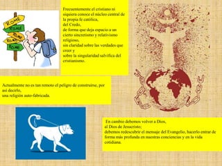 Frecuentemente el cristiano ni
siquiera conoce el núcleo central de
la propia fe católica,
del Credo,
de forma que deja espacio a un
cierto sincretismo y relativismo
religioso,
sin claridad sobre las verdades que
creer y
sobre la singularidad salvífica del
cristianismo.
En cambio debemos volver a Dios,
al Dios de Jesucristo;
debemos redescubrir el mensaje del Evangelio, hacerlo entrar de
forma más profunda en nuestras conciencias y en la vida
cotidiana.
Actualmente no es tan remoto el peligro de construirse, por
así decirlo,
una religión auto-fabricada.
 