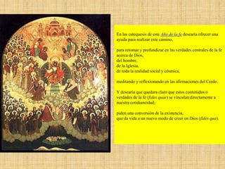 En las catequesis de este Año de la fe desearía ofrecer una
ayuda para realizar este camino,
para retomar y profundizar en las verdades centrales de la fe
acerca de Dios,
del hombre,
de la Iglesia,
de toda la realidad social y cósmica,
meditando y reflexionando en las afirmaciones del Credo.
Y desearía que quedara claro que estos contenidos o
verdades de la fe (fides quae) se vinculan directamente a
nuestra cotidianeidad;
piden una conversión de la existencia,
que da vida a un nuevo modo de creer en Dios (fides qua).
 