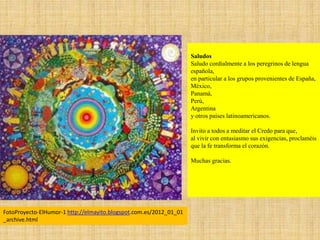 Saludos
Saludo cordialmente a los peregrinos de lengua
española,
en particular a los grupos provenientes de España,
México,
Panamá,
Perú,
Argentina
y otros países latinoamericanos.
Invito a todos a meditar el Credo para que,
al vivir con entusiasmo sus exigencias, proclaméis
que la fe transforma el corazón.
Muchas gracias.
FotoProyecto-ElHumor-1 http://elmayito.blogspot.com.es/2012_01_01
_archive.html
 