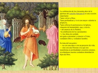 La celebración de los cincuenta años de la
apertura del concilio Vaticano II es una ocasión
importante:
*para volver a Dios,
*para profundizar y vivir con mayor valentía la
propia fe,
*para reforzar la pertenencia a la Iglesia,
«maestra de humanidad», que, a través:
+ del anuncio de la Palabra,
+la celebración de los sacramentos
+ y las obras de caridad,
nos guía a encontrar y conocer a Cristo,
verdadero Dios y verdadero hombre.
Se trata del encuentro:
— no con una idea o con un proyecto de vida,
— sino con una Persona viva que nos
transforma en profundidad a nosotros mismos,
revelándonos nuestra verdadera identidad de
hijos de Dios.
 