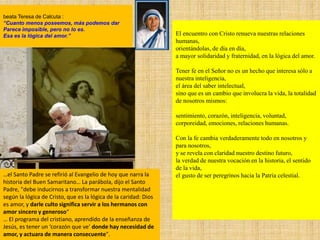 El encuentro con Cristo renueva nuestras relaciones
humanas,
orientándolas, de día en día,
a mayor solidaridad y fraternidad, en la lógica del amor.
Tener fe en el Señor no es un hecho que interesa sólo a
nuestra inteligencia,
el área del saber intelectual,
sino que es un cambio que involucra la vida, la totalidad
de nosotros mismos:
sentimiento, corazón, inteligencia, voluntad,
corporeidad, emociones, relaciones humanas.
Con la fe cambia verdaderamente todo en nosotros y
para nosotros,
y se revela con claridad nuestro destino futuro,
la verdad de nuestra vocación en la historia, el sentido
de la vida,
el gusto de ser peregrinos hacia la Patria celestial.
beata Teresa de Calcuta :
“Cuanto menos poseemos, más podemos dar
Parece imposible, pero no lo es.
Esa es la lógica del amor.”
…el Santo Padre se refirió al Evangelio de hoy que narra la
historia del Buen Samaritano… La parábola, dijo el Santo
Padre, "debe inducirnos a transformar nuestra mentalidad
según la lógica de Cristo, que es la lógica de la caridad: Dios
es amor, y darle culto significa servir a los hermanos con
amor sincero y generoso“
… El programa del cristiano, aprendido de la enseñanza de
Jesús, es tener un ‘corazón que ve’ donde hay necesidad de
amor, y actuara de manera consecuente".
 
