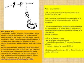 Pero —nos preguntamos—
¿la fe es verdaderamente la fuerza transformadora en
nuestra vida, en mi vida?
¿O es sólo uno de los elementos que forman parte de la
existencia, sin ser el determinante que la involucra
totalmente?
Con las catequesis de este Año de la fe querríamos hacer
un camino para reforzar o reencontrar la alegría de la fe,
comprendiendo que ésta no es algo ajeno, separado de la
vida concreta,
sino que es su alma.
La fe en un Dios que es amor,
y que se ha hecho cercano al hombre:
— encarnándose y donándose Él mismo en la cruz para
salvarnos
— y volver a abrirnos las puertas del Cielo,
indica de manera luminosa que sólo en el amor consiste la
plenitud del hombre.
Abba Poemen dijo:
"La naturaleza del agua es blanda, y la de la piedra es dura.
Por eso, si cuelgas una botella llena de agua sobre una
piedra de modo tal que el agua caiga gota a gota, hará un
agujero en la piedra. Del mismo modo la Palabra de Dios es
tierna y nuestro corazón es duro. Sin embargo quien
escucha con frecuencia la Palabra de Dios, abre su corazón al
Señor”.
Nuestra ardiente oración para ustedes como participantes
en el Convenio y para todos los fieles –concluye el Patriarca
de Constantinopla – es de que encontremos la Palabra
viviente de Dios para que ella –verso tras verso y gota a
gota- pueda transformar enteramente nuestras vidas en
células vivientes del Cuerpo de Cristo”. Más:
http://es.radiovaticana.va/articolo.asp?c=518811
 