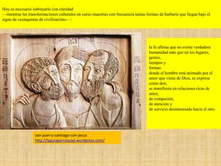 la fe afirma que no existe verdadera
humanidad más que en los lugares,
gestos,
tiempos y
formas
donde el hombre está animado por el
amor que viene de Dios, se expresa
como don,
se manifiesta en relaciones ricas de
amor,
de compasión,
de atención y
de servicio desinteresado hacia el otro.
san-juan-y-santiago-con-jesus
http://laguiaparroquial.wordpress.com/
Hoy es necesario subrayarlo con claridad
—mientras las transformaciones culturales en curso muestran con frecuencia tantas formas de barbarie que llegan bajo el
signo de «conquistas de civilización»—:
 
