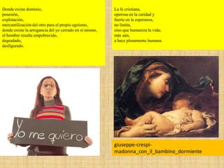 Donde existe dominio,
posesión,
explotación,
mercantilización del otro para el propio egoísmo,
donde existe la arrogancia del yo cerrado en sí mismo,
el hombre resulta empobrecido,
degradado,
desfigurado.
giuseppe-crespi-
madonna_con_il_bambino_dormiente
La fe cristiana,
operosa en la caridad y
fuerte en la esperanza,
no limita,
sino que humaniza la vida;
más aún,
a hace plenamente humana.
 