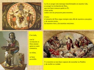 La fe es acoger este mensaje transformador en nuestra vida,
es acoger la revelación de Dios,
que nos hace conocer quién es Él,
cómo actúa,
cuáles son sus proyectos para nosotros.
Cierto:
el misterio de Dios sigue siempre más allá de nuestros conceptos
y de nuestra razón,
de nuestros ritos y de nuestras oraciones.
Con todo,
con la
revelación es
Dios mismo
quien se auto-
comunica,
se relata,
se hace
accesible.
Y a nosotros se nos hace capaces de escuchar su Palabra
y de recibir su verdad.
 
