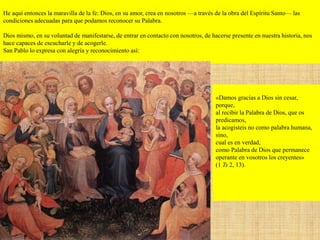 He aquí entonces la maravilla de la fe: Dios, en su amor, crea en nosotros —a través de la obra del Espíritu Santo— las
condiciones adecuadas para que podamos reconocer su Palabra.
Dios mismo, en su voluntad de manifestarse, de entrar en contacto con nosotros, de hacerse presente en nuestra historia, nos
hace capaces de escucharle y de acogerle.
San Pablo lo expresa con alegría y reconocimiento así:
«Damos gracias a Dios sin cesar,
porque,
al recibir la Palabra de Dios, que os
predicamos,
la acogisteis no como palabra humana,
sino,
cual es en verdad,
como Palabra de Dios que permanece
operante en vosotros los creyentes»
(1 Ts 2, 13).
 
