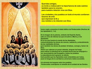Queridos amigos,
 os invito a redescubrir la importancia de este camino
 también para la oración,
 para nuestra relación viva con Dios.

 Las ciudades y los pueblos en todo el mundo contienen
 tesoros de arte
 que expresan la fe y
 nos remiten a la relación con Dios.



Icono copto, presenta el relato bíblico de Pentecostés (Hechos de
los Apóstoles 2, 1-4).

En la imagen de la paloma, símbolo del Espíritu Santo,
sale un cono de intensa luz que envuelve a María y a los
Apóstoles.
Es la luz que ilumina la mente de los Apóstoles,
comunicándoles los dones de ciencia, sabiduría y entendimiento
de las realidades divinas,
pero también los dones de piedad, fortaleza, consejo y temor de
Dios.
Sobre sus cabezas se posan además, lenguas de fuego,
para indicar la plenitud de la caridad divina que les empujará a
ser anunciadores del Evangelio a todos los pueblos.
La abundancia de la gracia, en efecto,
hará posible que los Apóstoles sean entendidos por todos,
pues la lengua de la caridad es universal a todos accesible.

A la división de lenguas entre los pueblos,
Pentecostés contrapone el remedio de la unidad de las Gentes.
 