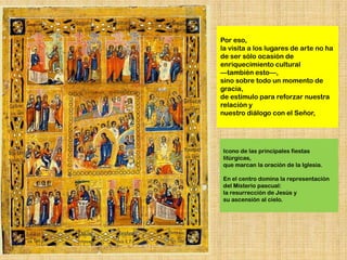 Por eso,
la visita a los lugares de arte no ha
de ser sólo ocasión de
enriquecimiento cultural
—también esto—,
sino sobre todo un momento de
gracia,
de estímulo para reforzar nuestra
relación y
nuestro diálogo con el Señor,




Icono de las principales fiestas
litúrgicas,
que marcan la oración de la Iglesia.

En el centro domina la representación
del Misterio pascual:
la resurrección de Jesús y
su ascensión al cielo.
 